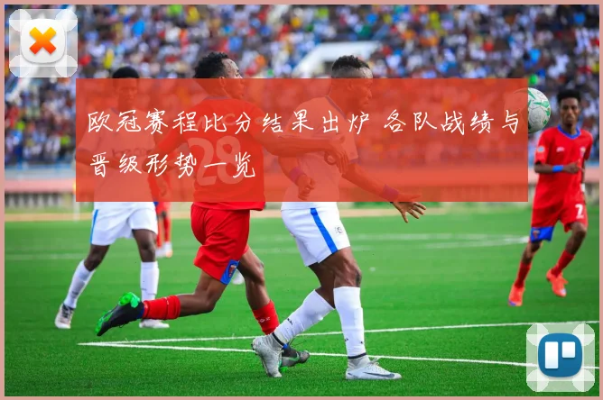欧冠赛程比分结果出炉 各队战绩与晋级形势一览