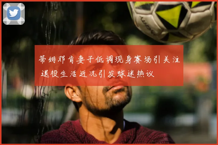 蒂姆邓肯妻子低调现身赛场引关注 退役生活近况引发球迷热议