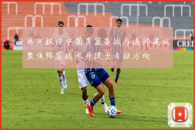 蒋兴权谈中国男篮备战与选帅建议聚焦阵容战术并提出考核方向