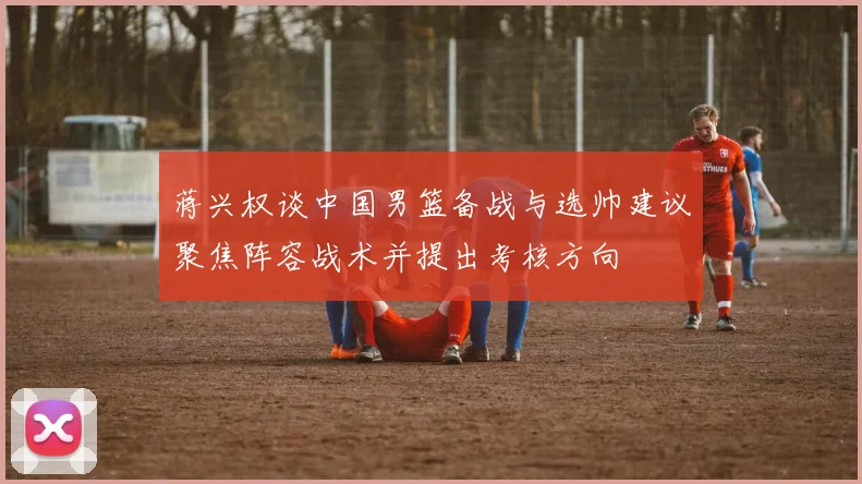 蒋兴权谈中国男篮备战与选帅建议聚焦阵容战术并提出考核方向