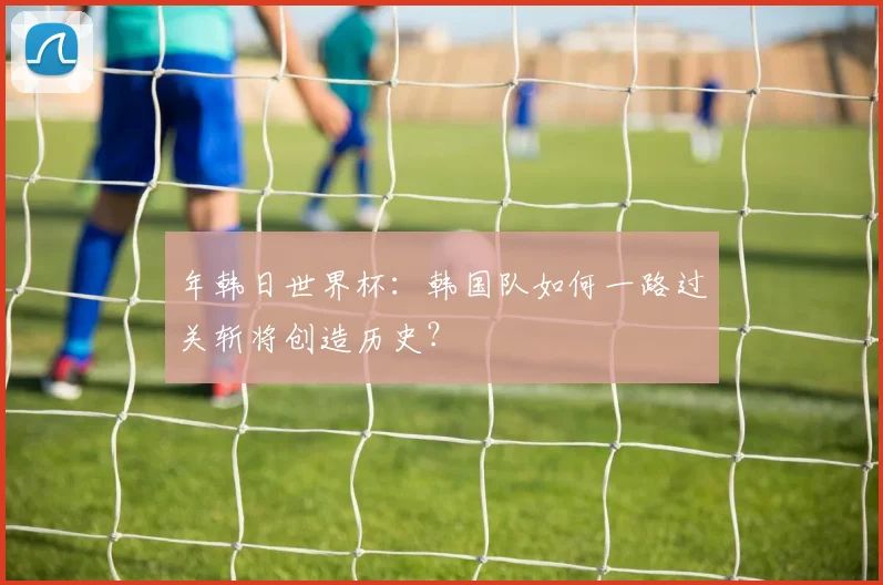 年韩日世界杯:韩国队如何一路过关斩将创造历史?