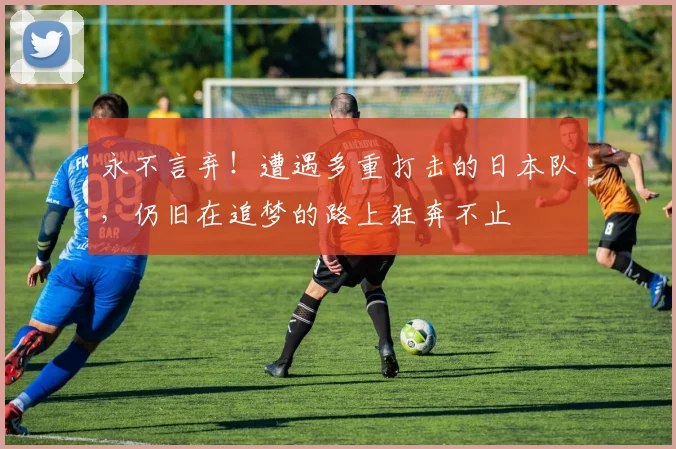 永不言弃！遭遇多重打击的日本队，仍旧在追梦的路上狂奔不止