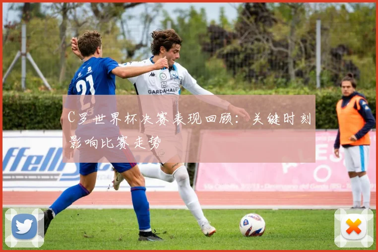 C罗世界杯决赛表现回顾：关键时刻影响比赛走势