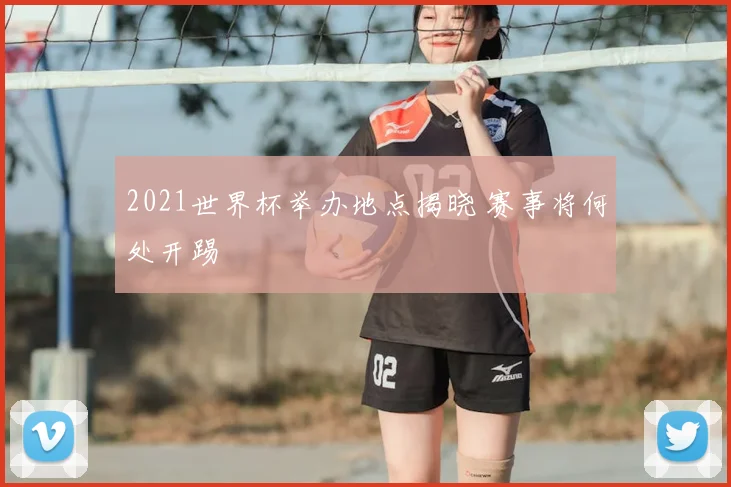 2021世界杯举办地点揭晓 赛事将何处开踢