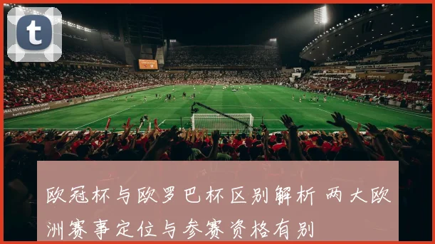 欧冠杯与欧罗巴杯区别解析 两大欧洲赛事定位与参赛资格有别