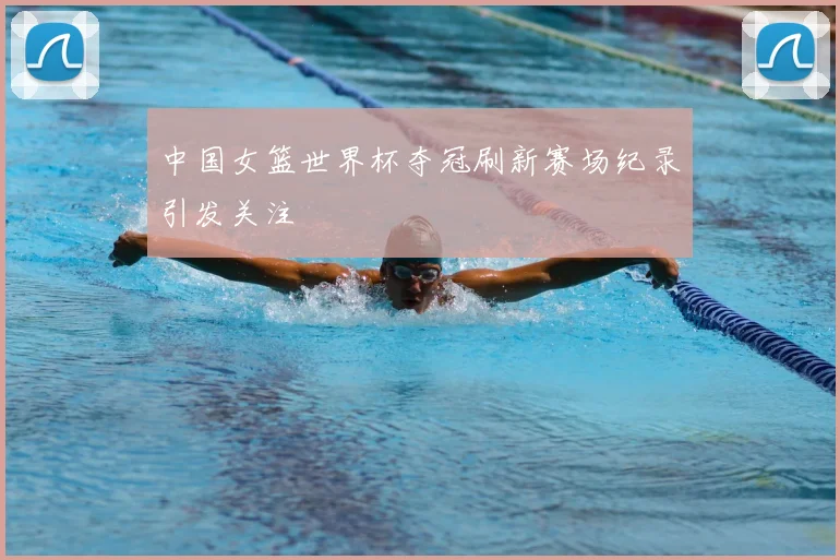中国女篮世界杯夺冠刷新赛场纪录引发关注