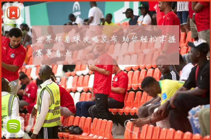 世界杯看球攻略发布 助你轻松掌握赛事看点