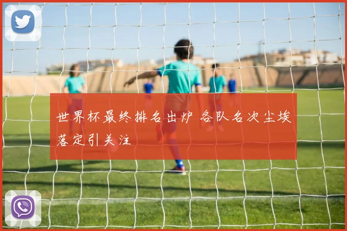 世界杯最终排名出炉 各队名次尘埃落定引关注