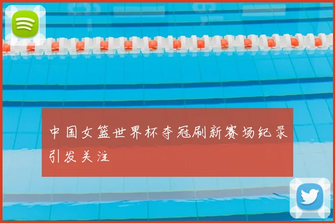 中国女篮世界杯夺冠刷新赛场纪录引发关注