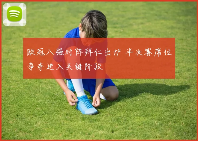 欧冠八强对阵拜仁出炉 半决赛席位争夺进入关键阶段