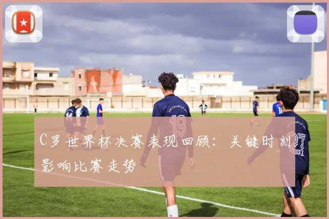 C罗世界杯决赛表现回顾：关键时刻影响比赛走势