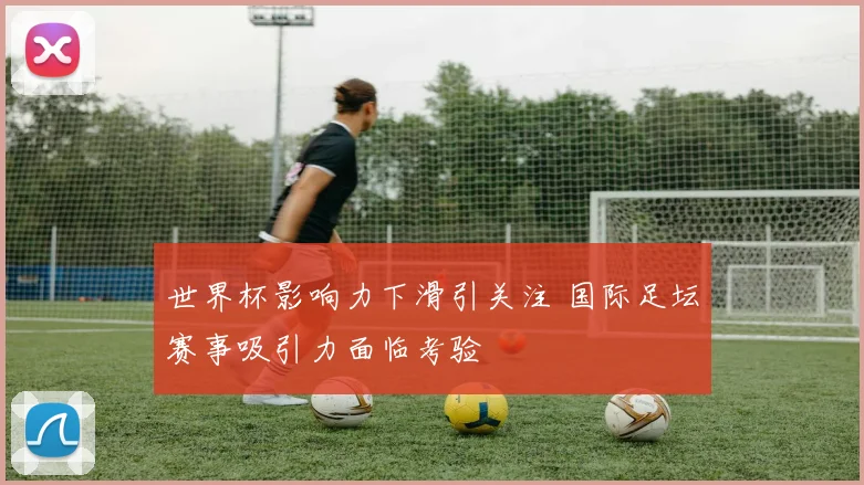 世界杯影响力下滑引关注 国际足坛赛事吸引力面临考验