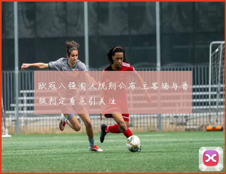 欧冠八强淘汰规则公布 主客场与晋级判定看点引关注