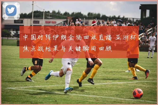 中国对阵伊朗全场回放直播 亚洲杯焦点战结果与关键瞬间回顾