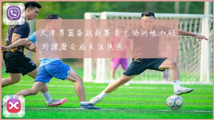 天津男篮备战新赛季主场训练加码 外援磨合成关注焦点