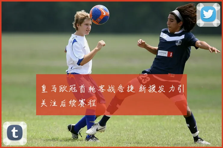 皇马欧冠首轮客战告捷 新援发力引关注后续赛程