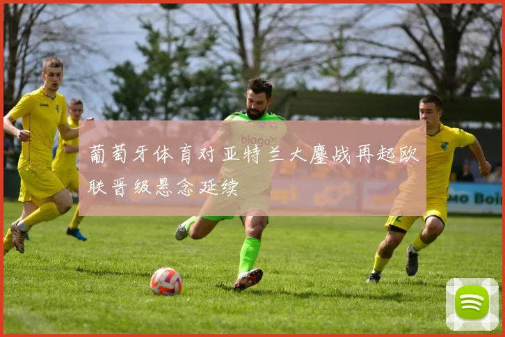 葡萄牙体育对亚特兰大鏖战再起欧联晋级悬念延续