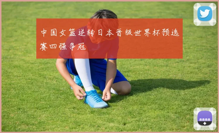 中国女篮逆转日本晋级世界杯预选赛四强争冠