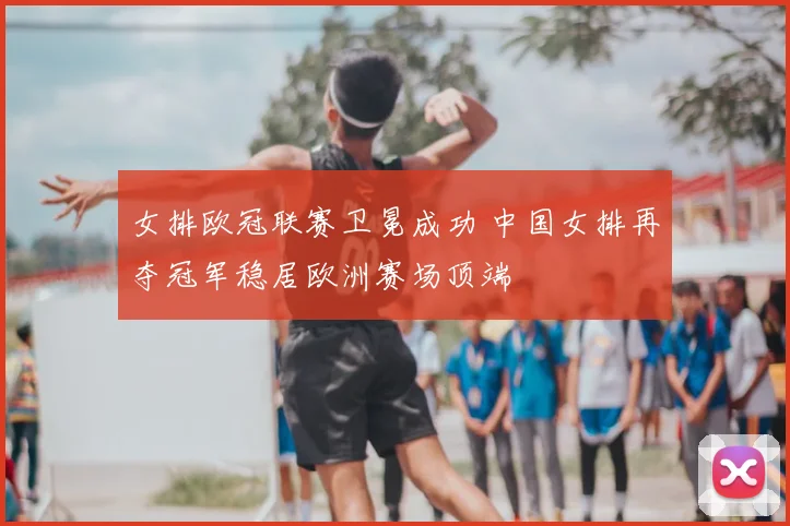 女排欧冠联赛卫冕成功 中国女排再夺冠军稳居欧洲赛场顶端