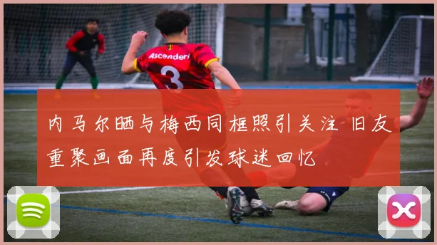内马尔晒与梅西同框照引关注 旧友重聚画面再度引发球迷回忆