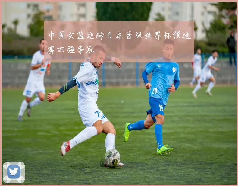 中国女篮逆转日本晋级世界杯预选赛四强争冠