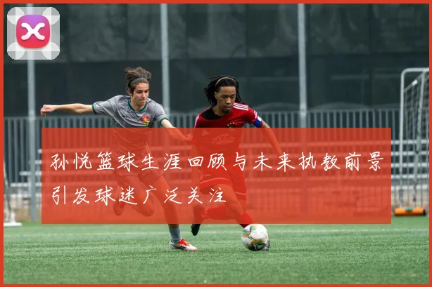 孙悦篮球生涯回顾与未来执教前景引发球迷广泛关注