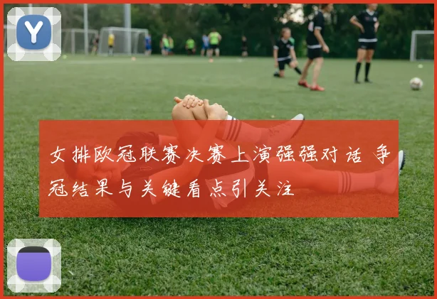 女排欧冠联赛决赛上演强强对话 争冠结果与关键看点引关注