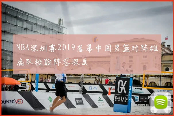 NBA深圳赛2019落幕中国男篮对阵雄鹿队检验阵容深度