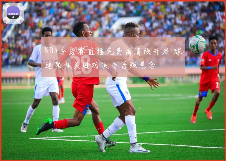 NBA季后赛直播免费高清线开启 球迷聚焦关键对决与晋级悬念