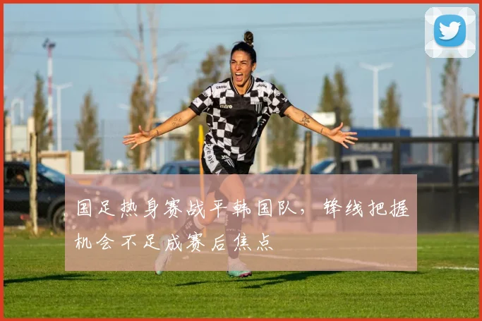 国足热身赛战平韩国队，锋线把握机会不足成赛后焦点