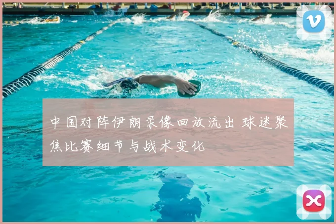 中国对阵伊朗录像回放流出 球迷聚焦比赛细节与战术变化
