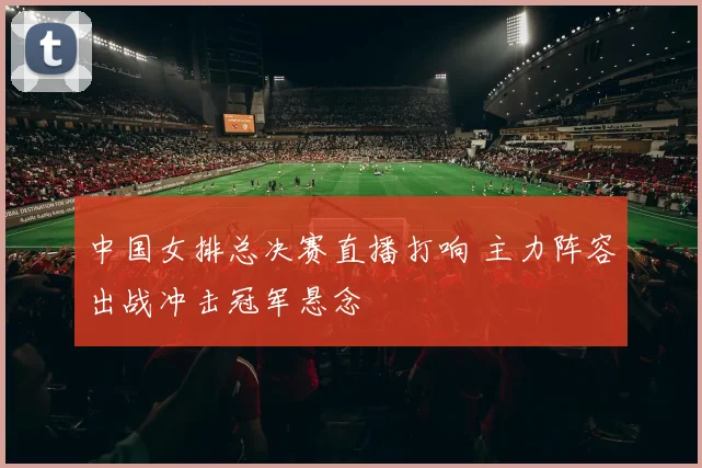 中国女排总决赛直播打响 主力阵容出战冲击冠军悬念