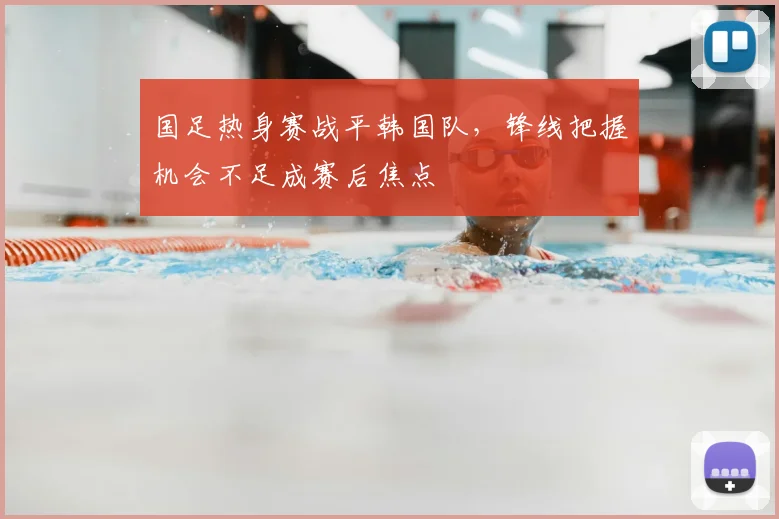 国足热身赛战平韩国队，锋线把握机会不足成赛后焦点