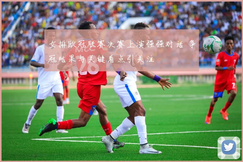 女排欧冠联赛决赛上演强强对话 争冠结果与关键看点引关注