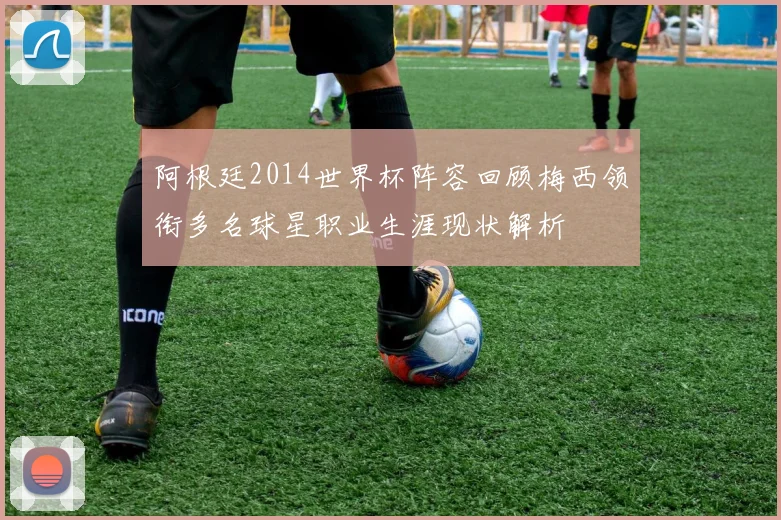 阿根廷2014世界杯阵容回顾梅西领衔多名球星职业生涯现状解析