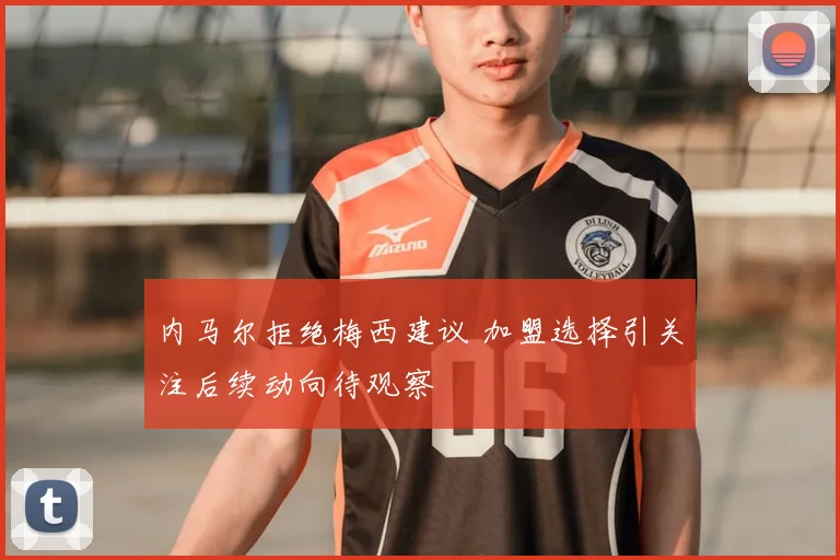 内马尔拒绝梅西建议 加盟选择引关注后续动向待观察