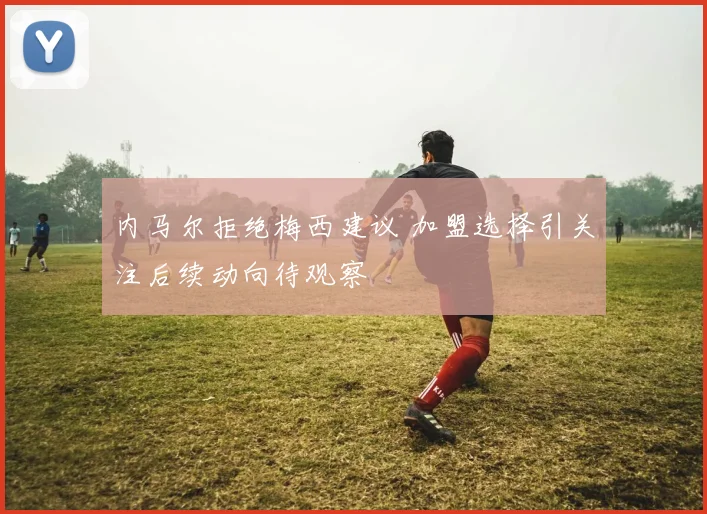 内马尔拒绝梅西建议 加盟选择引关注后续动向待观察