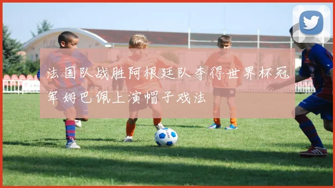 法国队战胜阿根廷队夺得世界杯冠军姆巴佩上演帽子戏法