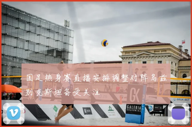 国足热身赛直播安排调整对阵乌兹别克斯坦备受关注