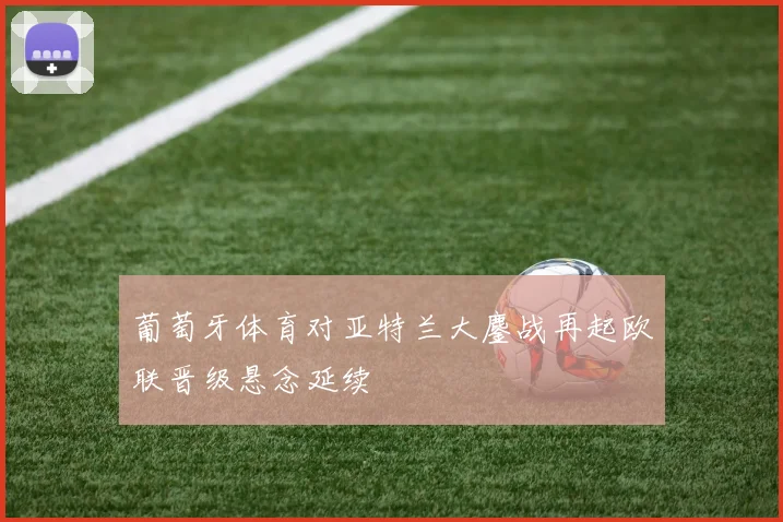 葡萄牙体育对亚特兰大鏖战再起欧联晋级悬念延续
