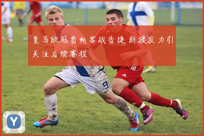 皇马欧冠首轮客战告捷 新援发力引关注后续赛程