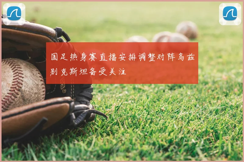 国足热身赛直播安排调整对阵乌兹别克斯坦备受关注