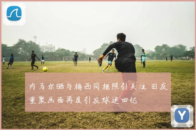 内马尔晒与梅西同框照引关注 旧友重聚画面再度引发球迷回忆