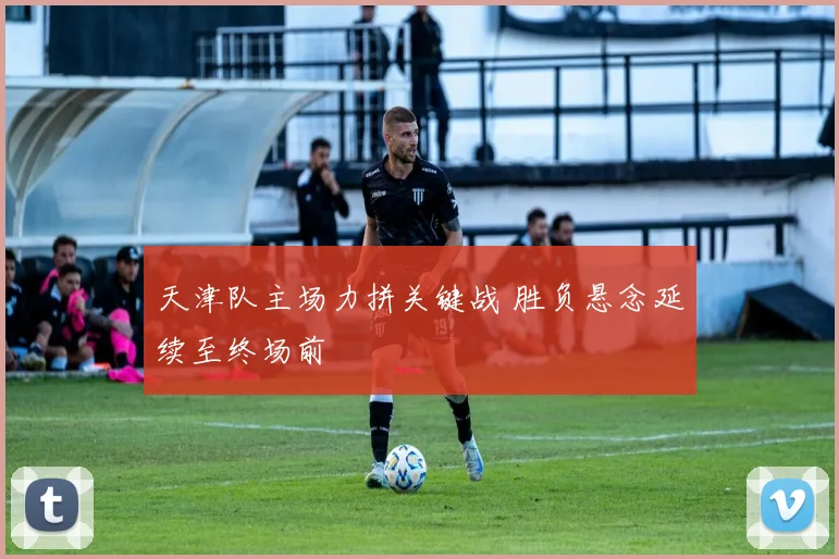 天津队主场力拼关键战 胜负悬念延续至终场前