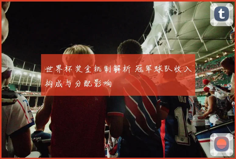 世界杯奖金机制解析 冠军球队收入构成与分配影响