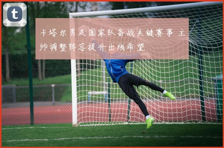 卡塔尔男足国家队备战关键赛事 主帅调整阵容提升出线希望