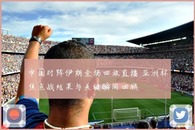 中国对阵伊朗全场回放直播 亚洲杯焦点战结果与关键瞬间回顾