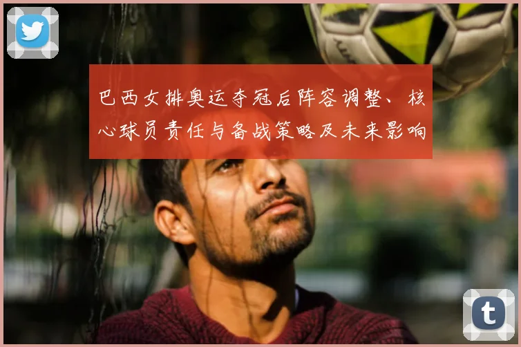 巴西女排奥运夺冠后阵容调整、核心球员责任与备战策略及未来影响解析
