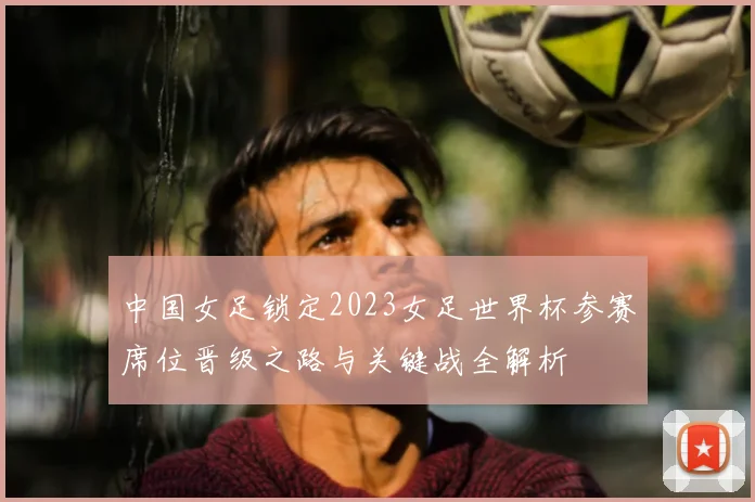 中国女足锁定2023女足世界杯参赛席位晋级之路与关键战全解析